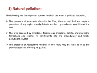 The following are the important sources in which the water is polluted naturally..,
 The presence of evaporate deposits like Zinc, Gypsum and hydrate, sulphur,
potassium of any region usually deteriorate the groundwater condition of the
area.
 The area occupied by limestone, fossiliferous limestone, calcite, and magnetite
formations also leaches its constituents into the groundwater and finally
polluting the water.
 The presence of radioactive minerals in the rocks may be released in to the
groundwater and affecting its quality.
 