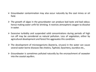  Groundwater contamination may also occur naturally by the coal mines or oil
field.
 The growth of algae in the groundwater can produce bad taste and bad odour,
hence making water unfit for drinking. It restricts atmospheric oxygen to dissolve
in water.
 Excessive turbidity and suspended solid concentrations during periods of high
run off may be considered as natural pollution. Loss of vegetation, either by
agricultural development and forest fire aggravates this condition.
 The development of microorganisms (bacteria, viruses) in the water can cause
several water borne diseases like cholera, Typhoid, Dysentery, Jaundice etc.,
 Groundwater is sometimes polluted naturally by the encroachment of seawater
into the coastal aquifers.
 
