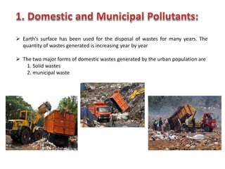  Earth’s surface has been used for the disposal of wastes for many years. The
quantity of wastes generated is increasing year by year
 The two major forms of domestic wastes generated by the urban population are
1. Solid wastes
2. municipal waste
 