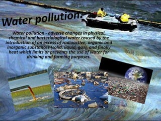 Water pollution - adverse changes in physical, 
chemical and bacteriological water caused by the 
introduction of an excess of radioactive, organic and 
inorganic substances (solid, liquid, gas), and finally 
heat which limits or prevents the use of water for 
drinking and farming purposes. 
 