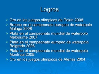 Logros Oro en los juegos olímpicos de Pekín 2008 Bronce en el campeonato europeo de waterpolo Málaga 2008  Plata en el campeonato mundial de waterpolo Melbourne 2007  Plata en el campeonato europeo de waterpolo Belgrado 2006  Plata en el campeonato mundial de waterpolo Montreal 2005  Oro en los juegos olímpicos de Atenas 2004 