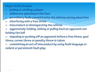 Major faults include:
~ kicking or striking a player
~ deliberate splashing in the face
~ an ordinary fault committed by t...