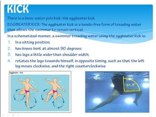 KICK
There is a basic water polo kick: the eggbeater kick.
EGGBEATER KICK: The eggbeater kick is a hands-free form of trea...