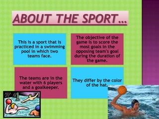 This is a sport that is
practiced in a swimming
pool in which two
teams face.

The objective of the
game is to score the
most goals in the
opposing team's goal
during the duration of
the game.

The teams are in the
water with 6 players
and a goalkeeper.

They differ by the color
of the hat.

 