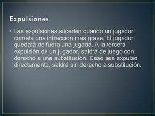 • Las expulsiones suceden cuando un jugador 
comete una infracción mas grave. El jugador 
quedará de fuera una jugada. A la tercera 
expulsión de un jugador, saldrá de juego con 
derecho a una substitución. Caso sea expulso 
directamente, saldrá sin derecho a substitución. 
 