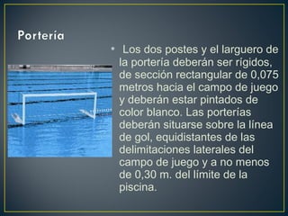• Los dos postes y el larguero de 
la portería deberán ser rígidos, 
de sección rectangular de 0,075 
metros hacia el campo de juego 
y deberán estar pintados de 
color blanco. Las porterías 
deberán situarse sobre la línea 
de gol, equidistantes de las 
delimitaciones laterales del 
campo de juego y a no menos 
de 0,30 m. del límite de la 
piscina. 
 