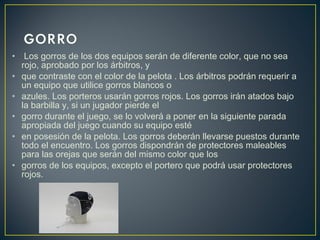 • Los gorros de los dos equipos serán de diferente color, que no sea 
rojo, aprobado por los árbitros, y 
• que contraste con el color de la pelota . Los árbitros podrán requerir a 
un equipo que utilice gorros blancos o 
• azules. Los porteros usarán gorros rojos. Los gorros irán atados bajo 
la barbilla y, si un jugador pierde el 
• gorro durante el juego, se lo volverá a poner en la siguiente parada 
apropiada del juego cuando su equipo esté 
• en posesión de la pelota. Los gorros deberán llevarse puestos durante 
todo el encuentro. Los gorros dispondrán de protectores maleables 
para las orejas que serán del mismo color que los 
• gorros de los equipos, excepto el portero que podrá usar protectores 
rojos. 
 