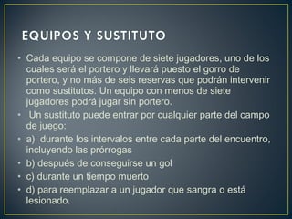 • Cada equipo se compone de siete jugadores, uno de los 
cuales será el portero y llevará puesto el gorro de 
portero, y no más de seis reservas que podrán intervenir 
como sustitutos. Un equipo con menos de siete 
jugadores podrá jugar sin portero. 
• Un sustituto puede entrar por cualquier parte del campo 
de juego: 
• a) durante los intervalos entre cada parte del encuentro, 
incluyendo las prórrogas 
• b) después de conseguirse un gol 
• c) durante un tiempo muerto 
• d) para reemplazar a un jugador que sangra o está 
lesionado. 
 