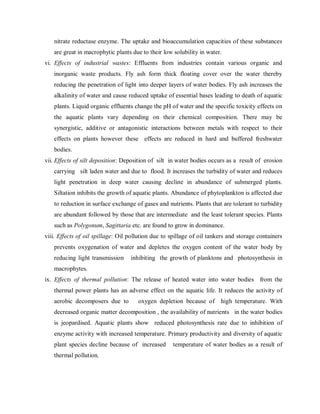 nitrate reductase enzyme. The uptake and bioaccumulation capacities of these substances
are great in macrophytic plants due to their low solubility in water.
vi. Effects of industrial wastes: Effluents from industries contain various organic and
inorganic waste products. Fly ash form thick floating cover over the water thereby
reducing the penetration of light into deeper layers of water bodies. Fly ash increases the
alkalinity of water and cause reduced uptake of essential bases leading to death of aquatic
plants. Liquid organic effluents change the pH of water and the specific toxicity effects on
the aquatic plants vary depending on their chemical composition. There may be
synergistic, additive or antagonistic interactions between metals with respect to their
effects on plants however these effects are reduced in hard and buffered freshwater
bodies.
vii. Effects of silt deposition: Deposition of silt in water bodies occurs as a result of erosion
carrying silt laden water and due to flood. It increases the turbidity of water and reduces
light penetration in deep water causing decline in abundance of submerged plants.
Siltation inhibits the growth of aquatic plants. Abundance of phytoplankton is affected due
to reduction in surface exchange of gases and nutrients. Plants that are tolerant to turbidity
are abundant followed by those that are intermediate and the least tolerant species. Plants
such as Polygonum, Sagittaria etc. are found to grow in dominance.
viii. Effects of oil spillage: Oil pollution due to spillage of oil tankers and storage containers
prevents oxygenation of water and depletes the oxygen content of the water body by
reducing light transmission inhibiting the growth of planktons and photosynthesis in
macrophytes.
ix. Effects of thermal pollution: The release of heated water into water bodies from the
thermal power plants has an adverse effect on the aquatic life. It reduces the activity of
aerobic decomposers due to oxygen depletion because of high temperature. With
decreased organic matter decomposition , the availability of nutrients in the water bodies
is jeopardised. Aquatic plants show reduced photosynthesis rate due to inhibition of
enzyme activity with increased temperature. Primary productivity and diversity of aquatic
plant species decline because of increased temperature of water bodies as a result of
thermal pollution.
 