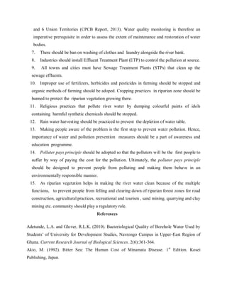 and 6 Union Territories (CPCB Report, 2013). Water quality monitoring is therefore an
imperative prerequisite in order to assess the extent of maintenance and restoration of water
bodies.
7. There should be ban on washing of clothes and laundry alongside the river bank.
8. Industries should install Effluent Treatment Plant (ETP) to control the pollution at source.
9. All towns and cities must have Sewage Treatment Plants (STPs) that clean up the
sewage effluents.
10. Improper use of fertilizers, herbicides and pesticides in farming should be stopped and
organic methods of farming should be adoped. Cropping practices in riparian zone should be
banned to protect the riparian vegetation growing there.
11. Religious practices that pollute river water by dumping colourful paints of idols
containing harmful synthetic chemicals should be stopped.
12. Rain water harvesting should be practiced to prevent the depletion of water table.
13. Making people aware of the problem is the first step to prevent water pollution. Hence,
importance of water and pollution prevention measures should be a part of awareness and
education programme.
14. Polluter pays principle should be adopted so that the polluters will be the first people to
suffer by way of paying the cost for the pollution. Ultimately, the polluter pays principle
should be designed to prevent people from polluting and making them behave in an
environmentally responsible manner.
15. As riparian vegetation helps in making the river water clean because of the multiple
functions, to prevent people from felling and clearing down of riparian forest zones for road
construction, agricultural practices, recreational and tourism , sand mining, quarrying and clay
mining etc. community should play a regulatory role.
References
Adetunde, L.A. and Glover, R.L.K. (2010). Bacteriological Quality of Borehole Water Used by
Students’ of University for Development Studies, Navrongo Campus in Upper-East Region of
Ghana. Current Research Journal of Biological Sciences. 2(6):361-364.
Akio, M. (1992). Bitter Sea: The Human Cost of Minamata Disease. 1st
Edition. Kosei
Publishing, Japan.
 