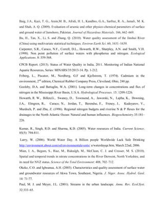 Baig, J.A., Kazi, T. G., Arain,M. B., Afridi, H. I., Kandhro, G.A., Sarfraz, R. A., Jamali, M. K.
and Shah, A. Q. (2009). Evaluation of arsenic and other physico-chemical parameters of surface
and ground water of Jamshoro, Pakistan. Journal of Hazardous Materials. 166, 662–669.
Bu, H., Tan, X., Li, S. and Zhang, Q. (2010). Water quality assessment of the Jinshui River
(China) using multivariate statistical techniques. Environ Earth Sci. 60, 1631–1639.
Carpenter, S.R., Caraco, N.F., Correll, D.L., Howarth, R.W., Sharpley, A.N. and Smith, V.H.
(1998). Non point pollution of surface waters with phosphorus and nitrogen. Ecological
Applications. 8: 559-568.
CPCB Report. (2013). Status of Water Quality in India, 2011. Monitoring of Indian National
Aquatic Resources, Series: MINARS/35/2013-14. Pp. 1-212.
Friberg, L., Piscator, M., Nordberg, G.F and Kjellstrom, T. (1974). Cadmium in the
environment, 2nd
edition, Chemical Rubber Company Press, Cleveland, Ohio, 248 pp.
Goolsby, D.A. and Battaglin, W.A. (2001). Long-term changes in concentrations and flux of
nitrogen in the Mississippi River Basin, U.S.A. Hydrological Processes. 15: 1209-1226.
Howarth, R. W., Billen,G., Swaney, D., Townsend, A., Jaworski, N., Lajtha, K., Downing,
J.A., Elmgren, R., Caraco, N., Jordan, T., Berendse, F., Freney, J., Kudeyarov, V.,
Murdoch, P. and Zhu, Z. (1996). Regional nitrogen budgets and riverine N & P fluxes for the
drainages to the North Atlantic Ocean: Natural and human influences. Biogeochemistry.35:181–
226.
Kumar, R., Singh, R.D. and Sharma, K.D. (2005). Water resources of India. Current Science.
85(5): 794-811.
Larry, W. (2006). World Water Day. A Billion people Worldwide Lack Safe Drinking
http://environment.about.com/od/environmentalevents/ a/waterdayqa.htm, March 22nd, 2006.
Mian, I. A., Begum, S., Riaz, M., Ridealgh, M., McClean, C. J. and Cresser, M. S. (2010).
Spatial and temporal trends in nitrate concentrations in the River Derwent, North Yorkshire, and
its need for NVZ status. Science of the Total Environment: 408, 702–712.
Okeke, C.O. and Igboanua, A.H. (2003). Characteristics and quality assessment of surface water
and groundwater resources of Akwa Town, Southeast, Nigeria. J. Niger. Assoc. Hydrol. Geol.
14: 71-77.
Paul, M. J. and Meyer, J.L. (2001). Streams in the urban landscape. Annu. Rev. Ecol.Syst.
32:333–65.
 