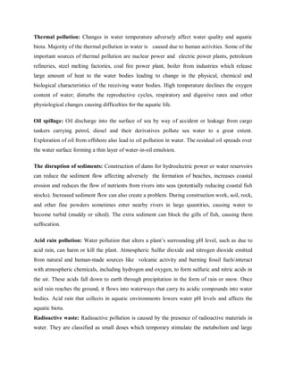 Thermal pollution: Changes in water temperature adversely affect water quality and aquatic
biota. Majority of the thermal pollution in water is caused due to human activities. Some of the
important sources of thermal pollution are nuclear power and electric power plants, petroleum
refineries, steel melting factories, coal fire power plant, boiler from industries which release
large amount of heat to the water bodies leading to change in the physical, chemical and
biological characteristics of the receiving water bodies. High temperature declines the oxygen
content of water; disturbs the reproductive cycles, respiratory and digestive rates and other
physiological changes causing difficulties for the aquatic life.
Oil spillage: Oil discharge into the surface of sea by way of accident or leakage from cargo
tankers carrying petrol, diesel and their derivatives pollute sea water to a great extent.
Exploration of oil from offshore also lead to oil pollution in water. The residual oil spreads over
the water surface forming a thin layer of water-in-oil emulsion.
The disruption of sediments: Construction of dams for hydroelectric power or water reservoirs
can reduce the sediment flow affecting adversely the formation of beaches, increases coastal
erosion and reduces the flow of nutrients from rivers into seas (potentially reducing coastal fish
stocks). Increased sediment flow can also create a problem. During construction work, soil, rock,
and other fine powders sometimes enter nearby rivers in large quantities, causing water to
become turbid (muddy or silted). The extra sediment can block the gills of fish, causing them
suffocation.
Acid rain pollution: Water pollution that alters a plant’s surrounding pH level, such as due to
acid rain, can harm or kill the plant. Atmospheric Sulfur dioxide and nitrogen dioxide emitted
from natural and human-made sources like volcanic activity and burning fossil fuelsinteract
with atmospheric chemicals, including hydrogen and oxygen, to form sulfuric and nitric acids in
the air. These acids fall down to earth through precipitation in the form of rain or snow. Once
acid rain reaches the ground, it flows into waterways that carry its acidic compounds into water
bodies. Acid rain that collects in aquatic environments lowers water pH levels and affects the
aquatic biota.
Radioactive waste: Radioactive pollution is caused by the presence of radioactive materials in
water. They are classified as small doses which temporary stimulate the metabolism and large
 