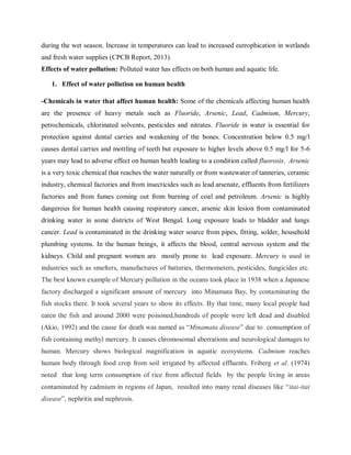 during the wet season. Increase in temperatures can lead to increased eutrophication in wetlands
and fresh water supplies (CPCB Report, 2013).
Effects of water pollution: Polluted water has effects on both human and aquatic life.
1. Effect of water pollution on human health
-Chemicals in water that affect human health: Some of the chemicals affecting human health
are the presence of heavy metals such as Fluoride, Arsenic, Lead, Cadmium, Mercury,
petrochemicals, chlorinated solvents, pesticides and nitrates. Fluoride in water is essential for
protection against dental carries and weakening of the bones. Concentration below 0.5 mg/l
causes dental carries and mottling of teeth but exposure to higher levels above 0.5 mg/l for 5-6
years may lead to adverse effect on human health leading to a condition called fluorosis. Arsenic
is a very toxic chemical that reaches the water naturally or from wastewater of tanneries, ceramic
industry, chemical factories and from insecticides such as lead arsenate, effluents from fertilizers
factories and from fumes coming out from burning of coal and petroleum. Arsenic is highly
dangerous for human health causing respiratory cancer, arsenic skin lesion from contaminated
drinking water in some districts of West Bengal. Long exposure leads to bladder and lungs
cancer. Lead is contaminated in the drinking water source from pipes, fitting, solder, household
plumbing systems. In the human beings, it affects the blood, central nervous system and the
kidneys. Child and pregnant women are mostly prone to lead exposure. Mercury is used in
industries such as smelters, manufactures of batteries, thermometers, pesticides, fungicides etc.
The best known example of Mercury pollution in the oceans took place in 1938 when a Japanese
factory discharged a significant amount of mercury into Minamata Bay, by contaminating the
fish stocks there. It took several years to show its effects. By that time, many local people had
eaten the fish and around 2000 were poisoned,hundreds of people were left dead and disabled
(Akio, 1992) and the cause for death was named as “Minamata disease” due to consumption of
fish containing methyl mercury. It causes chromosomal aberrations and neurological damages to
human. Mercury shows biological magnification in aquatic ecosystems. Cadmium reaches
human body through food crop from soil irrigated by affected effluents. Friberg et al. (1974)
noted that long term consumption of rice from affected fields by the people living in areas
contaminated by cadmium in regions of Japan, resulted into many renal diseases like “itai-itai
disease”, nephritis and nephrosis.
 