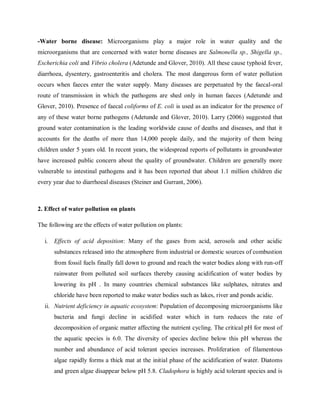 -Water borne disease: Microorganisms play a major role in water quality and the
microorganisms that are concerned with water borne diseases are Salmonella sp., Shigella sp.,
Escherichia coli and Vibrio cholera (Adetunde and Glover, 2010). All these cause typhoid fever,
diarrhoea, dysentery, gastroenteritis and cholera. The most dangerous form of water pollution
occurs when faeces enter the water supply. Many diseases are perpetuated by the faecal-oral
route of transmission in which the pathogens are shed only in human faeces (Adetunde and
Glover, 2010). Presence of faecal coliforms of E. coli is used as an indicator for the presence of
any of these water borne pathogens (Adetunde and Glover, 2010). Larry (2006) suggested that
ground water contamination is the leading worldwide cause of deaths and diseases, and that it
accounts for the deaths of more than 14,000 people daily, and the majority of them being
children under 5 years old. In recent years, the widespread reports of pollutants in groundwater
have increased public concern about the quality of groundwater. Children are generally more
vulnerable to intestinal pathogens and it has been reported that about 1.1 million children die
every year due to diarrhoeal diseases (Steiner and Gurrant, 2006).
2. Effect of water pollution on plants
The following are the effects of water pollution on plants:
i. Effects of acid deposition: Many of the gases from acid, aerosols and other acidic
substances released into the atmosphere from industrial or domestic sources of combustion
from fossil fuels finally fall down to ground and reach the water bodies along with run-off
rainwater from polluted soil surfaces thereby causing acidification of water bodies by
lowering its pH . In many countries chemical substances like sulphates, nitrates and
chloride have been reported to make water bodies such as lakes, river and ponds acidic.
ii. Nutrient deficiency in aquatic ecosystem: Population of decomposing microorganisms like
bacteria and fungi decline in acidified water which in turn reduces the rate of
decomposition of organic matter affecting the nutrient cycling. The critical pH for most of
the aquatic species is 6.0. The diversity of species decline below this pH whereas the
number and abundance of acid tolerant species increases. Proliferation of filamentous
algae rapidly forms a thick mat at the initial phase of the acidification of water. Diatoms
and green algae disappear below pH 5.8. Cladophora is highly acid tolerant species and is
 