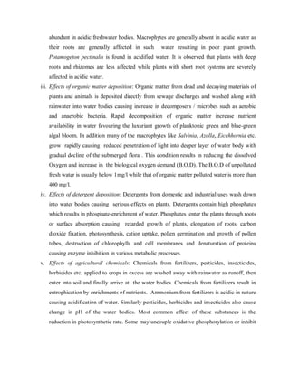 abundant in acidic freshwater bodies. Macrophytes are generally absent in acidic water as
their roots are generally affected in such water resulting in poor plant growth.
Potamogeton pectinalis is found in acidified water. It is observed that plants with deep
roots and rhizomes are less affected while plants with short root systems are severely
affected in acidic water.
iii. Effects of organic matter deposition: Organic matter from dead and decaying materials of
plants and animals is deposited directly from sewage discharges and washed along with
rainwater into water bodies causing increase in decomposers / microbes such as aerobic
and anaerobic bacteria. Rapid decomposition of organic matter increase nutrient
availability in water favouring the luxuriant growth of planktonic green and blue-green
algal bloom. In addition many of the macrophytes like Salvinia, Azolla, Eicchhornia etc.
grow rapidly causing reduced penetration of light into deeper layer of water body with
gradual decline of the submerged flora . This condition results in reducing the dissolved
Oxygen and increase in the biological oxygen demand (B.O.D). The B.O.D of unpolluted
fresh water is usually below 1mg/l while that of organic matter polluted water is more than
400 mg/l.
iv. Effects of detergent deposition: Detergents from domestic and industrial uses wash down
into water bodies causing serious effects on plants. Detergents contain high phosphates
which results in phosphate-enrichment of water. Phosphates enter the plants through roots
or surface absorption causing retarded growth of plants, elongation of roots, carbon
dioxide fixation, photosynthesis, cation uptake, pollen germination and growth of pollen
tubes, destruction of chlorophylls and cell membranes and denaturation of proteins
causing enzyme inhibition in various metabolic processes.
v. Effects of agricultural chemicals: Chemicals from fertilizers, pesticides, insecticides,
herbicides etc. applied to crops in excess are washed away with rainwater as runoff, then
enter into soil and finally arrive at the water bodies. Chemicals from fertilizers result in
eutrophication by enrichments of nutrients. Ammonium from fertilizers is acidic in nature
causing acidification of water. Similarly pesticides, herbicides and insecticides also cause
change in pH of the water bodies. Most common effect of these substances is the
reduction in photosynthetic rate. Some may uncouple oxidative phosphorylation or inhibit
 