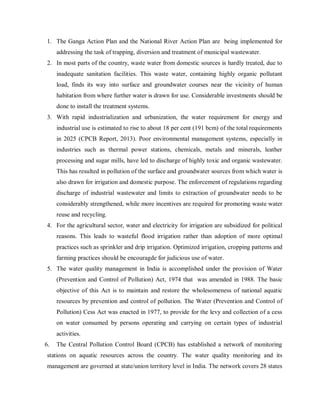 1. The Ganga Action Plan and the National River Action Plan are being implemented for
addressing the task of trapping, diversion and treatment of municipal wastewater.
2. In most parts of the country, waste water from domestic sources is hardly treated, due to
inadequate sanitation facilities. This waste water, containing highly organic pollutant
load, finds its way into surface and groundwater courses near the vicinity of human
habitation from where further water is drawn for use. Considerable investments should be
done to install the treatment systems.
3. With rapid industrialization and urbanization, the water requirement for energy and
industrial use is estimated to rise to about 18 per cent (191 bcm) of the total requirements
in 2025 (CPCB Report, 2013). Poor environmental management systems, especially in
industries such as thermal power stations, chemicals, metals and minerals, leather
processing and sugar mills, have led to discharge of highly toxic and organic wastewater.
This has resulted in pollution of the surface and groundwater sources from which water is
also drawn for irrigation and domestic purpose. The enforcement of regulations regarding
discharge of industrial wastewater and limits to extraction of groundwater needs to be
considerably strengthened, while more incentives are required for promoting waste water
reuse and recycling.
4. For the agricultural sector, water and electricity for irrigation are subsidized for political
reasons. This leads to wasteful flood irrigation rather than adoption of more optimal
practices such as sprinkler and drip irrigation. Optimized irrigation, cropping patterns and
farming practices should be encouragde for judicious use of water.
5. The water quality management in India is accomplished under the provision of Water
(Prevention and Control of Pollution) Act, 1974 that was amended in 1988. The basic
objective of this Act is to maintain and restore the wholesomeness of national aquatic
resources by prevention and control of pollution. The Water (Prevention and Control of
Pollution) Cess Act was enacted in 1977, to provide for the levy and collection of a cess
on water consumed by persons operating and carrying on certain types of industrial
activities.
6. The Central Pollution Control Board (CPCB) has established a network of monitoring
stations on aquatic resources across the country. The water quality monitoring and its
management are governed at state/union territory level in India. The network covers 28 states
 