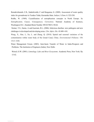 Ramakrishnaiah, C.R., Sadashivalah, C and Ranganna, G. (2009). Assessment of water quality
index for groundwater in Tumkur Taluk, Karnataka State. Indian J. Chem. 6: 523-530.
Rodhe, W. (1969). Crystallization of eutrophication concepts in North Europe. In:
Eutrophication, Causes, Consequences, Correctives. National Academy of Sciences,
Washington D.C., Standard Book Number 309-01700-9, 50-64.
Steiner, T.S., Samie, A and Guerrant, R.L. (2006). Infectious diarrhea: new pathogens and new
challenges in developed and developing areas. Clin. Infect. Dis. 43:408–410.
Wang, X., Han, J., Xu, L. and Zhang, Q. (2010). Spatial and seasonal variations of the
contamination within water body of the Grand Canal, China. Environmental Pollution. 158:
1513–1520.
Water Management Forum. (2003). Inter-basin Transfer of Water in India-Prospects and
Problems. The Institution of Engineers (India), New Delhi.
Wetzel, G.W. (2001). Limnology: Lake and River Ecosystems. Academic Press, New York. Pp.
15-42.
View publication stats
View publication stats
 