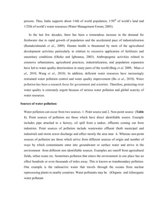 persons. Thus, India supports about 1/6th of world population, 1/50th
of world’s land and
1/25th of world’s water resources (Water Management Forum, 2003).
In the last few decades, there has been a tremendous increase in the demand for
freshwater due to rapid growth of population and the accelerated pace of industrialization
(Ramakrishnaiah et al., 2009). Human health is threatened by most of the agricultural
development activities particularly in relation to excessive application of fertilizers and
unsanitary conditions (Okeke and Igboanua, 2003). Anthropogenic activities related to
extensive urbanization, agricultural practices, industrialization, and population expansion
have led to water quality deterioration in many parts of the world (Baig et al. 2009, Mian et
al., 2010, Wang et al., 2010). In addition, deficient water resources have increasingly
restrained water pollution control and water quality improvement (Bu et al., 2010). Water
pollution has been a research focus for government and scientists. Therefore, protecting river
water quality is extremely urgent because of serious water pollution and global scarcity of
water resources.
Sources of water pollution:
Water pollution can occur from two sources. 1. Point source and 2. Non-point source (Table
1). Point sources of pollution are those which have direct identifiable source. Example
includes pipe attached to a factory, oil spill from a tanker, effluents coming out from
industries. Point sources of pollution include wastewater effluent (both municipal and
industrial) and storm sewer discharge and affect mostly the area near it. Whereas non-point
sources of pollution are those which arrive from different sources of origin and number of
ways by which contaminants enter into groundwater or surface water and arrive in the
environment from different non identifiable sources. Examples are runoff from agricultural
fields, urban waste etc. Sometimes pollution that enters the environment in one place has an
effect hundreds or even thousands of miles away. This is known as transboundary pollution.
One example is the radioactive waste that travels through the oceans from nuclear
reprocessing plants to nearby countries. Water pollutants may be i)Organic and ii)Inorganic
water pollutant.
 