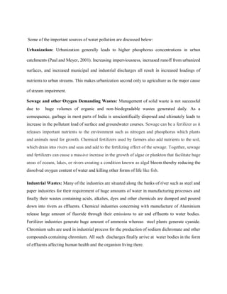 Some of the important sources of water pollution are discussed below:
Urbanization: Urbanization generally leads to higher phosphorus concentrations in urban
catchments (Paul and Meyer, 2001). Increasing imperviousness, increased runoff from urbanized
surfaces, and increased municipal and industrial discharges all result in increased loadings of
nutrients to urban streams. This makes urbanization second only to agriculture as the major cause
of stream impairment.
Sewage and other Oxygen Demanding Wastes: Management of solid waste is not successful
due to huge volumes of organic and non-biodegradable wastes generated daily. As a
consequence, garbage in most parts of India is unscientifically disposed and ultimately leads to
increase in the pollutant load of surface and groundwater courses. Sewage can be a fertilizer as it
releases important nutrients to the environment such as nitrogen and phosphorus which plants
and animals need for growth. Chemical fertilizers used by farmers also add nutrients to the soil,
which drain into rivers and seas and add to the fertilizing effect of the sewage. Together, sewage
and fertilizers can cause a massive increase in the growth of algae or plankton that facilitate huge
areas of oceans, lakes, or rivers creating a condition known as algal bloom thereby reducing the
dissolved oxygen content of water and killing other forms of life like fish.
Industrial Wastes: Many of the industries are situated along the banks of river such as steel and
paper industries for their requirement of huge amounts of water in manufacturing processes and
finally their wastes containing acids, alkalies, dyes and other chemicals are dumped and poured
down into rivers as effluents. Chemical industries concerning with manufacture of Aluminium
release large amount of fluoride through their emissions to air and effluents to water bodies.
Fertilizer industries generate huge amount of ammonia whereas steel plants generate cyanide.
Chromium salts are used in industrial process for the production of sodium dichromate and other
compounds containing chromium. All such discharges finally arrive at water bodies in the form
of effluents affecting human health and the organism living there.
 