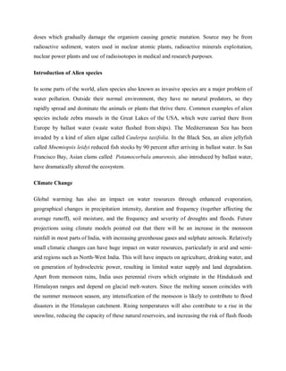 doses which gradually damage the organism causing genetic mutation. Source may be from
radioactive sediment, waters used in nuclear atomic plants, radioactive minerals exploitation,
nuclear power plants and use of radioisotopes in medical and research purposes.
Introduction of Alien species
In some parts of the world, alien species also known as invasive species are a major problem of
water pollution. Outside their normal environment, they have no natural predators, so they
rapidly spread and dominate the animals or plants that thrive there. Common examples of alien
species include zebra mussels in the Great Lakes of the USA, which were carried there from
Europe by ballast water (waste water flushed from ships). The Mediterranean Sea has been
invaded by a kind of alien algae called Caulerpa taxifolia. In the Black Sea, an alien jellyfish
called Mnemiopsis leidyi reduced fish stocks by 90 percent after arriving in ballast water. In San
Francisco Bay, Asian clams called Potamocorbula amurensis, also introduced by ballast water,
have dramatically altered the ecosystem.
Climate Change
Global warming has also an impact on water resources through enhanced evaporation,
geographical changes in precipitation intensity, duration and frequency (together affecting the
average runoff), soil moisture, and the frequency and severity of droughts and floods. Future
projections using climate models pointed out that there will be an increase in the monsoon
rainfall in most parts of India, with increasing greenhouse gases and sulphate aerosols. Relatively
small climatic changes can have huge impact on water resources, particularly in arid and semi-
arid regions such as North-West India. This will have impacts on agriculture, drinking water, and
on generation of hydroelectric power, resulting in limited water supply and land degradation.
Apart from monsoon rains, India uses perennial rivers which originate in the Hindukush and
Himalayan ranges and depend on glacial melt-waters. Since the melting season coincides with
the summer monsoon season, any intensification of the monsoon is likely to contribute to flood
disasters in the Himalayan catchment. Rising temperatures will also contribute to a rise in the
snowline, reducing the capacity of these natural reservoirs, and increasing the risk of flash floods
 