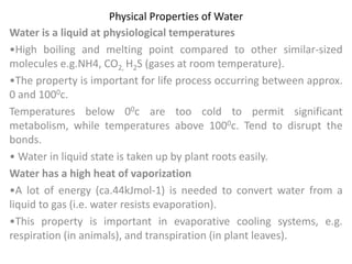 Physical Properties of Water
Water is a liquid at physiological temperatures
•High boiling and melting point compared to other similar-sized
molecules e.g.NH4, CO2, H2S (gases at room temperature).
•The property is important for life process occurring between approx.
0 and 1000c.
Temperatures below 00c are too cold to permit significant
metabolism, while temperatures above 1000c. Tend to disrupt the
bonds.
• Water in liquid state is taken up by plant roots easily.
Water has a high heat of vaporization
•A lot of energy (ca.44kJmol-1) is needed to convert water from a
liquid to gas (i.e. water resists evaporation).
•This property is important in evaporative cooling systems, e.g.
respiration (in animals), and transpiration (in plant leaves).
 