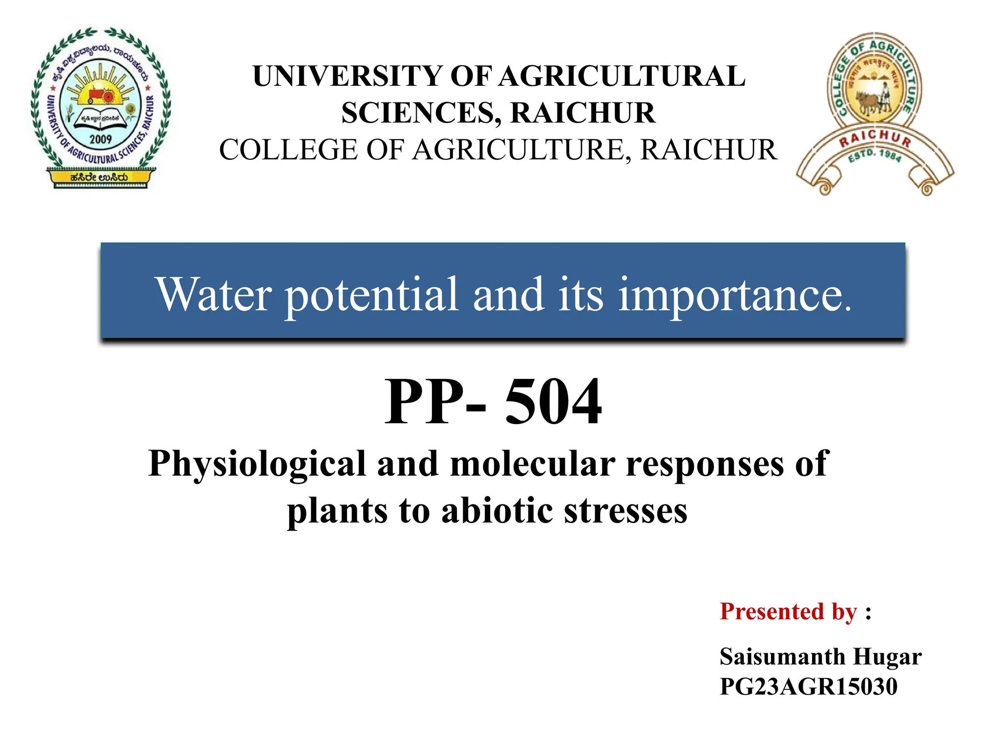 UNIVERSITY OF AGRICULTURAL
SCIENCES, RAICHUR
COLLEGE OF AGRICULTURE, RAICHUR
Water potential and its importance.
Presented by :
Saisumanth Hugar
PG23AGR15030
PP- 504
Physiological and molecular responses of
plants to abiotic stresses
 