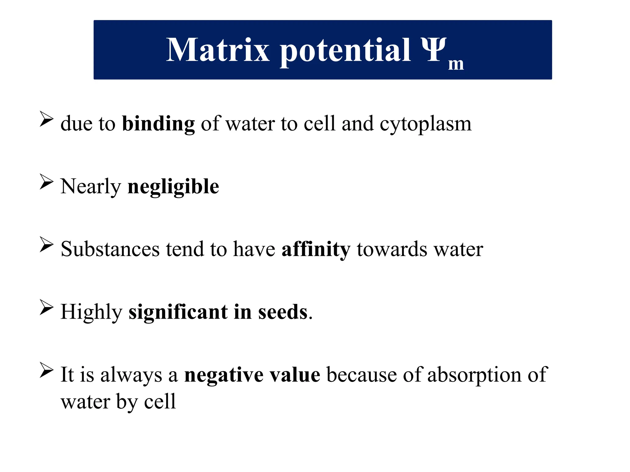Matrix potential Ψm
 due to binding of water to cell and cytoplasm
 Nearly negligible
 Substances tend to have affinity towards water
 Highly significant in seeds.
 It is always a negative value because of absorption of
water by cell
 