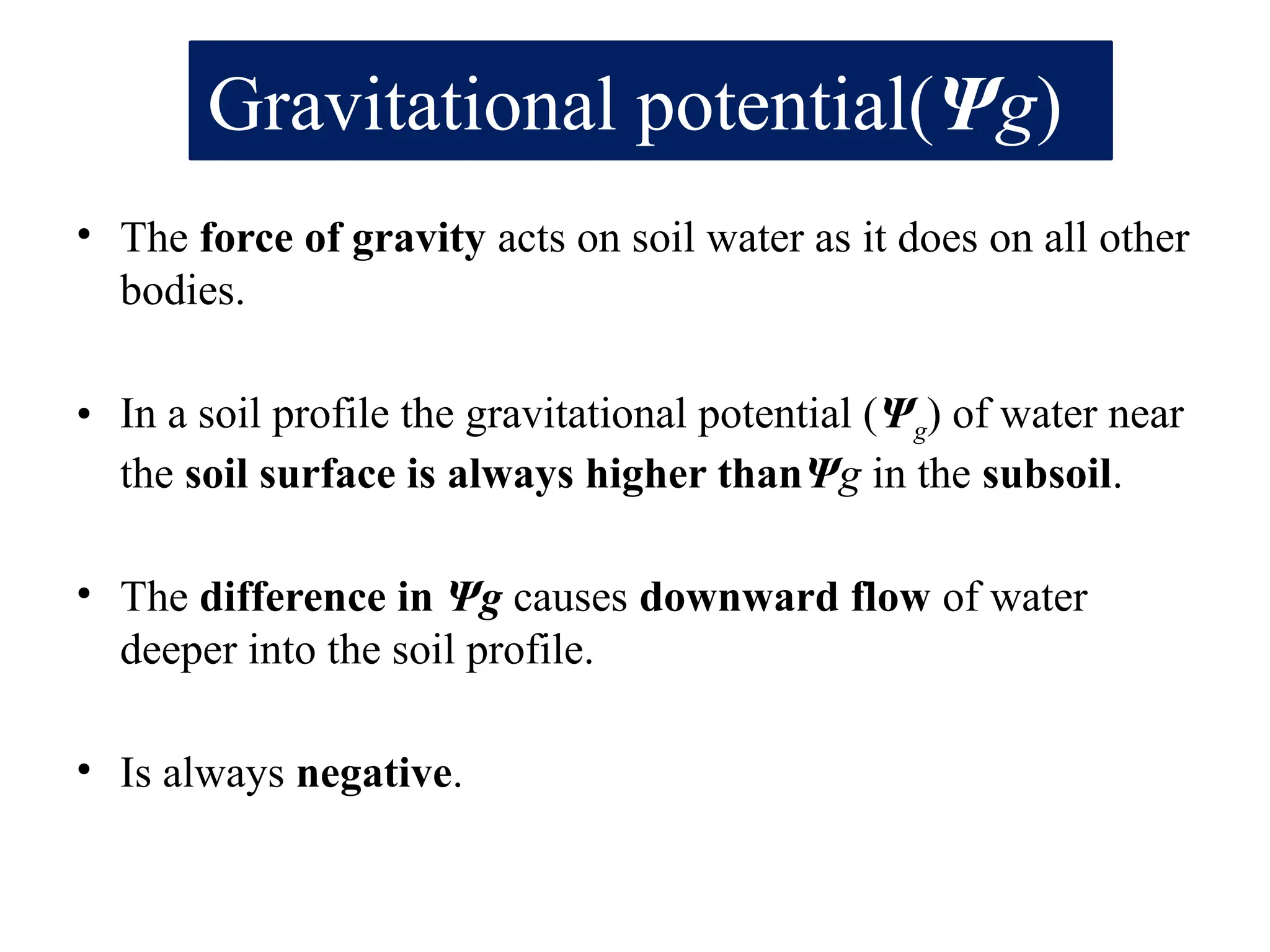 Gravitational potential(Ψg)
• The force of gravity acts on soil water as it does on all other
bodies.
• In a soil profile the gravitational potential (Ψg) of water near
the soil surface is always higher thanΨg in the subsoil.
• The difference in Ψg causes downward flow of water
deeper into the soil profile.
• Is always negative.
 