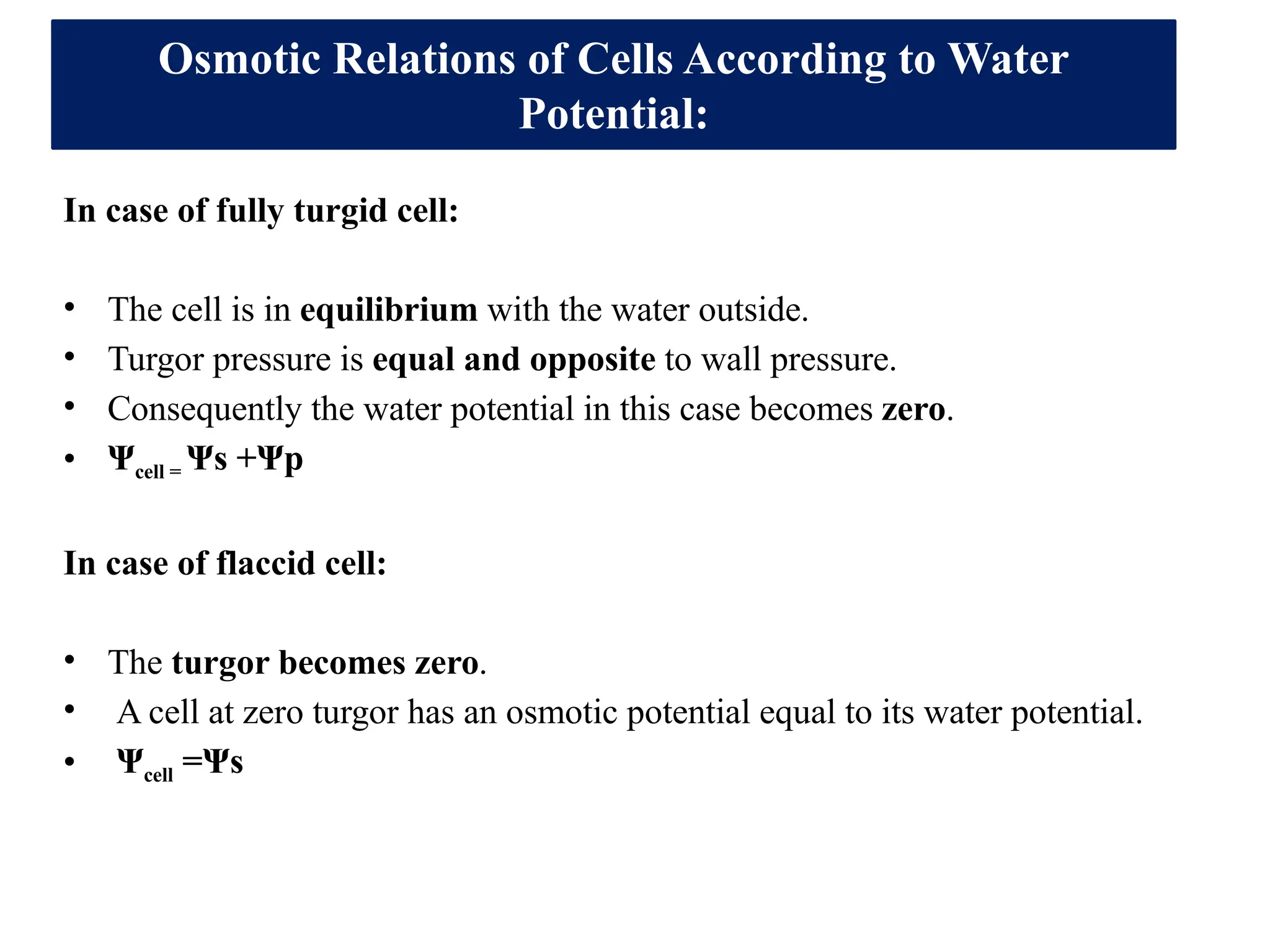 In case of fully turgid cell:
• The cell is in equilibrium with the water outside.
• Turgor pressure is equal and opposite to wall pressure.
• Consequently the water potential in this case becomes zero.
• Ψcell = Ψs +Ψp
In case of flaccid cell:
• The turgor becomes zero.
• A cell at zero turgor has an osmotic potential equal to its water potential.
• Ψcell =Ψs
Osmotic Relations of Cells According to Water
Potential:
 