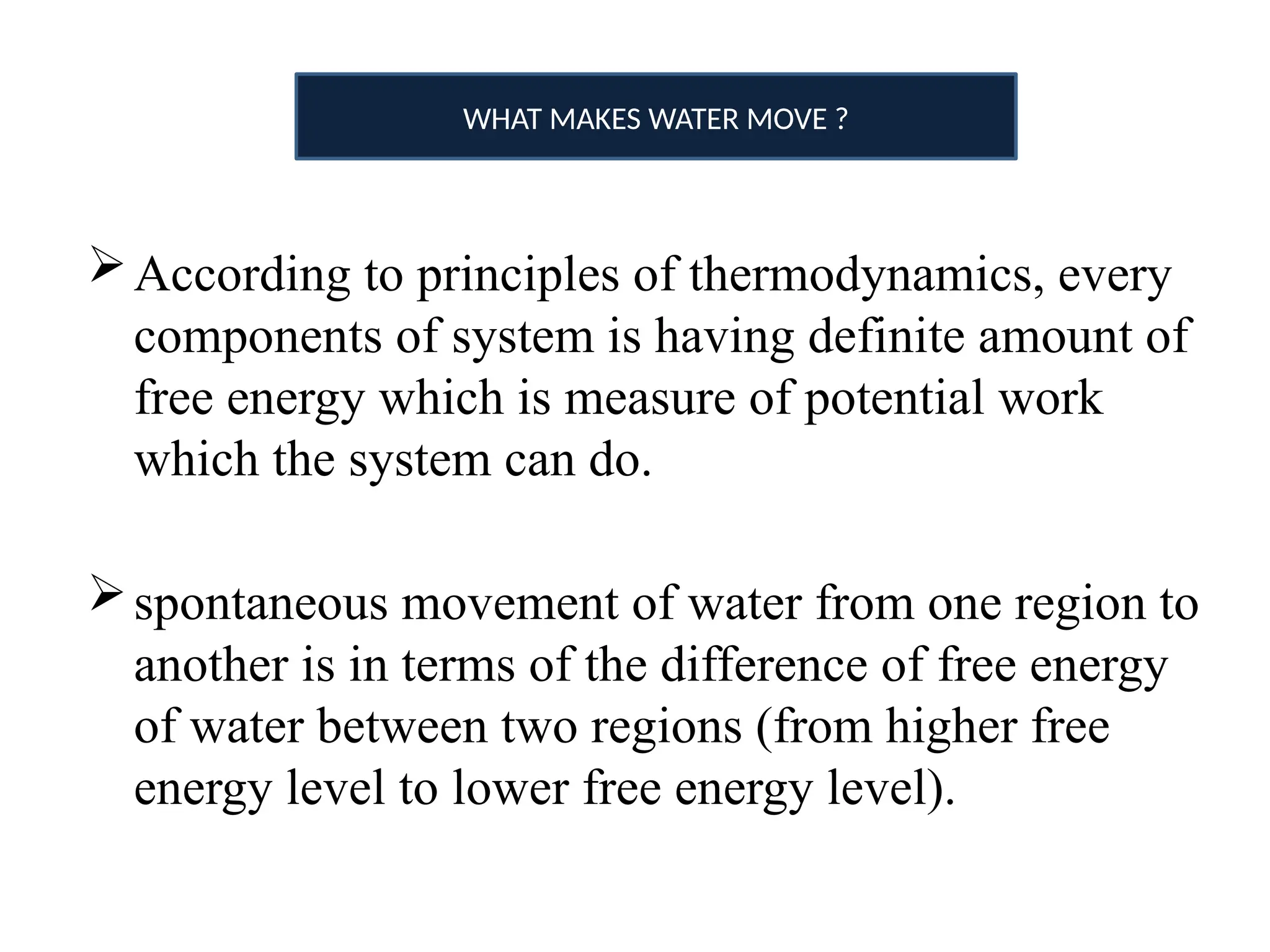 According to principles of thermodynamics, every
components of system is having definite amount of
free energy which is measure of potential work
which the system can do.
spontaneous movement of water from one region to
another is in terms of the difference of free energy
of water between two regions (from higher free
energy level to lower free energy level).
WHAT MAKES WATER MOVE ?
 