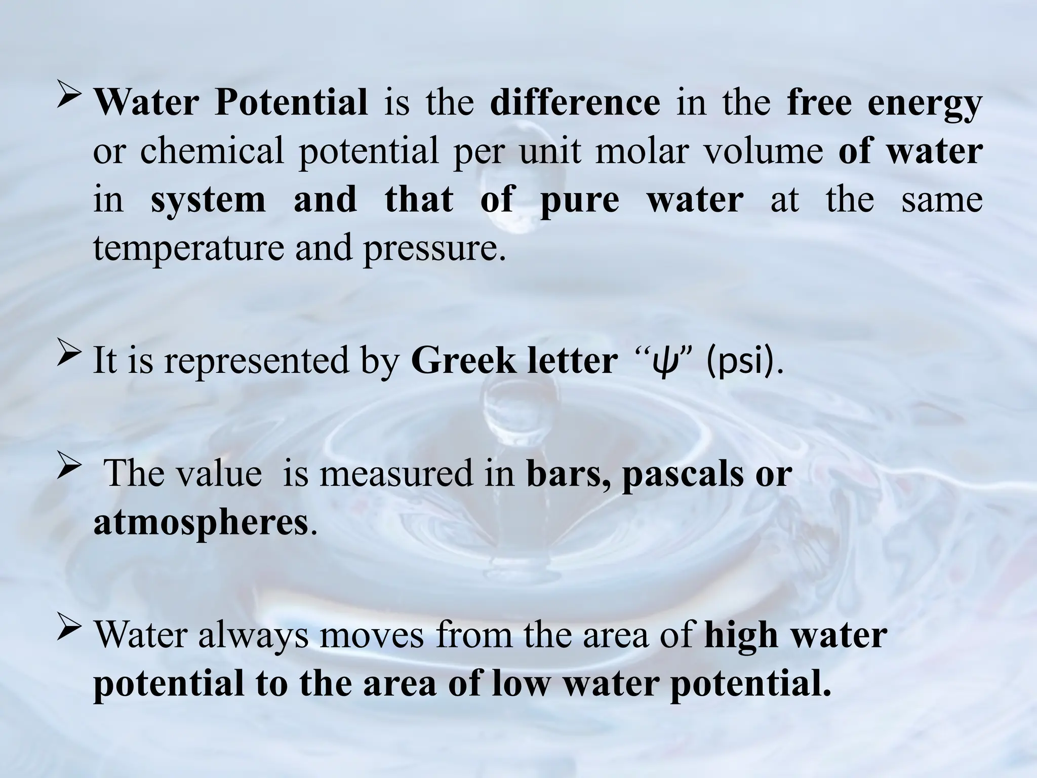  Water Potential is the difference in the free energy
or chemical potential per unit molar volume of water
in system and that of pure water at the same
temperature and pressure.
 It is represented by Greek letter “ψ” (psi).
 The value is measured in bars, pascals or
atmospheres.
 Water always moves from the area of high water
potential to the area of low water potential.
 