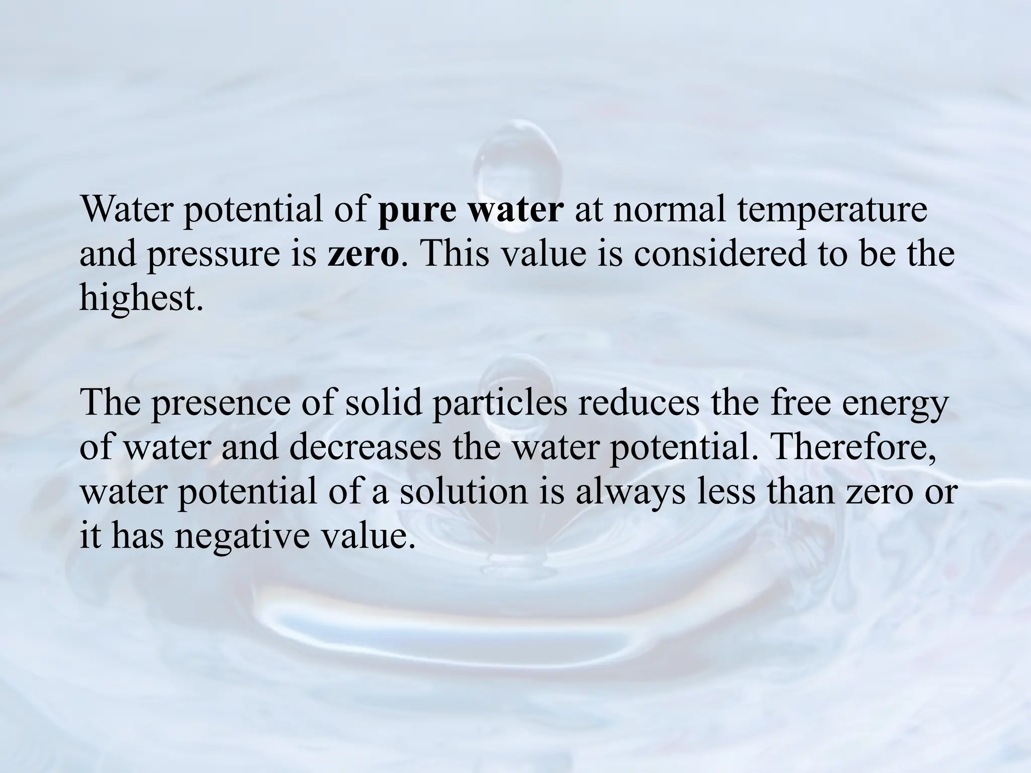 Water potential of pure water at normal temperature
and pressure is zero. This value is considered to be the
highest.
The presence of solid particles reduces the free energy
of water and decreases the water potential. Therefore,
water potential of a solution is always less than zero or
it has negative value.
 