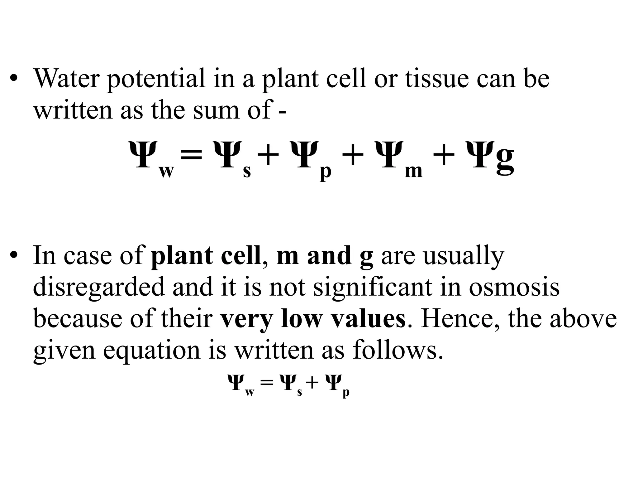 • Water potential in a plant cell or tissue can be
written as the sum of -
Ψw = Ψs + Ψp + Ψm + Ψg
• In case of plant cell, m and g are usually
disregarded and it is not significant in osmosis
because of their very low values. Hence, the above
given equation is written as follows.
Ψw = Ψs + Ψp
 