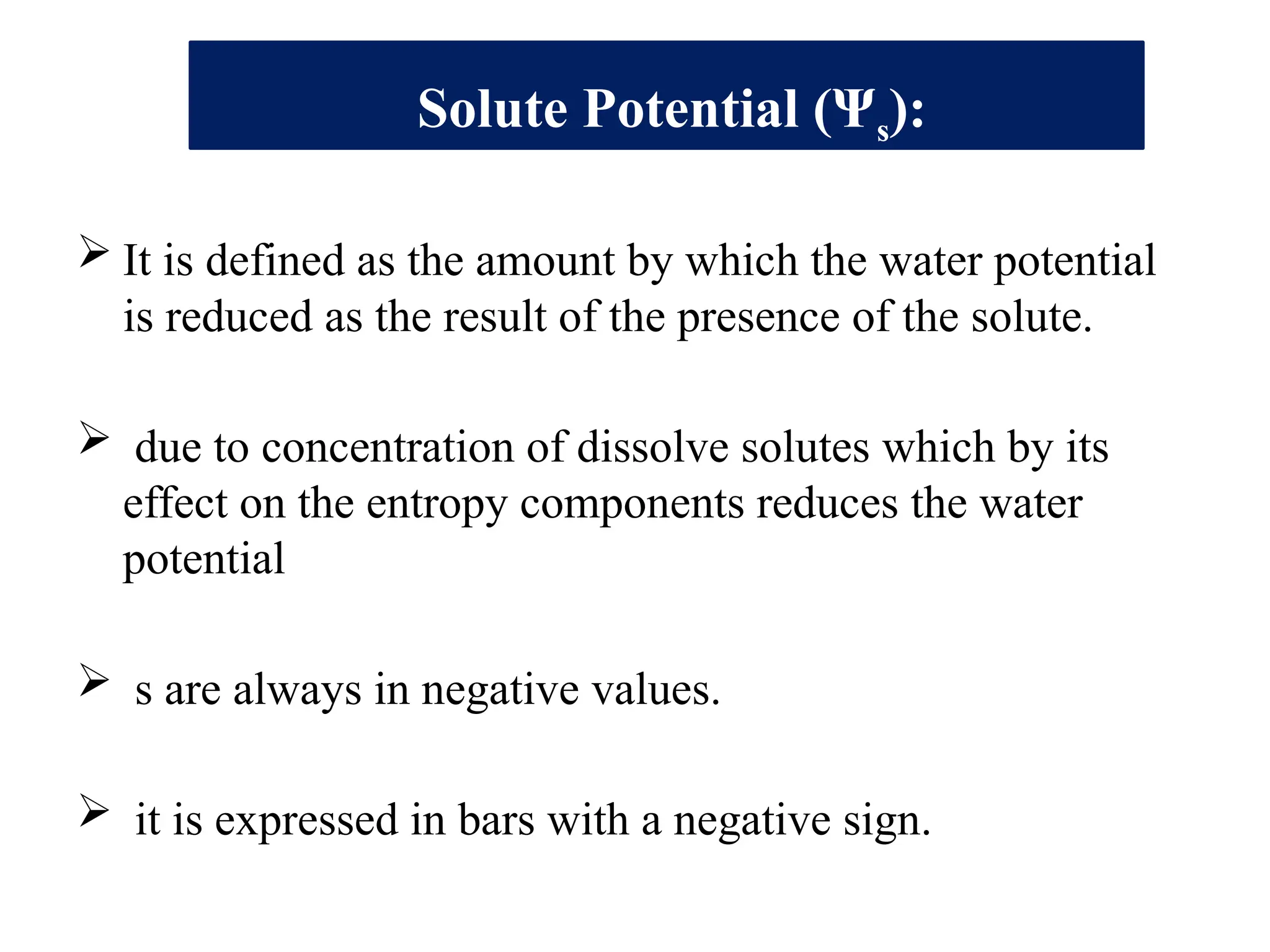Solute Potential (Ψs):
 It is defined as the amount by which the water potential
is reduced as the result of the presence of the solute.
 due to concentration of dissolve solutes which by its
effect on the entropy components reduces the water
potential
 s are always in negative values.
 it is expressed in bars with a negative sign.
 