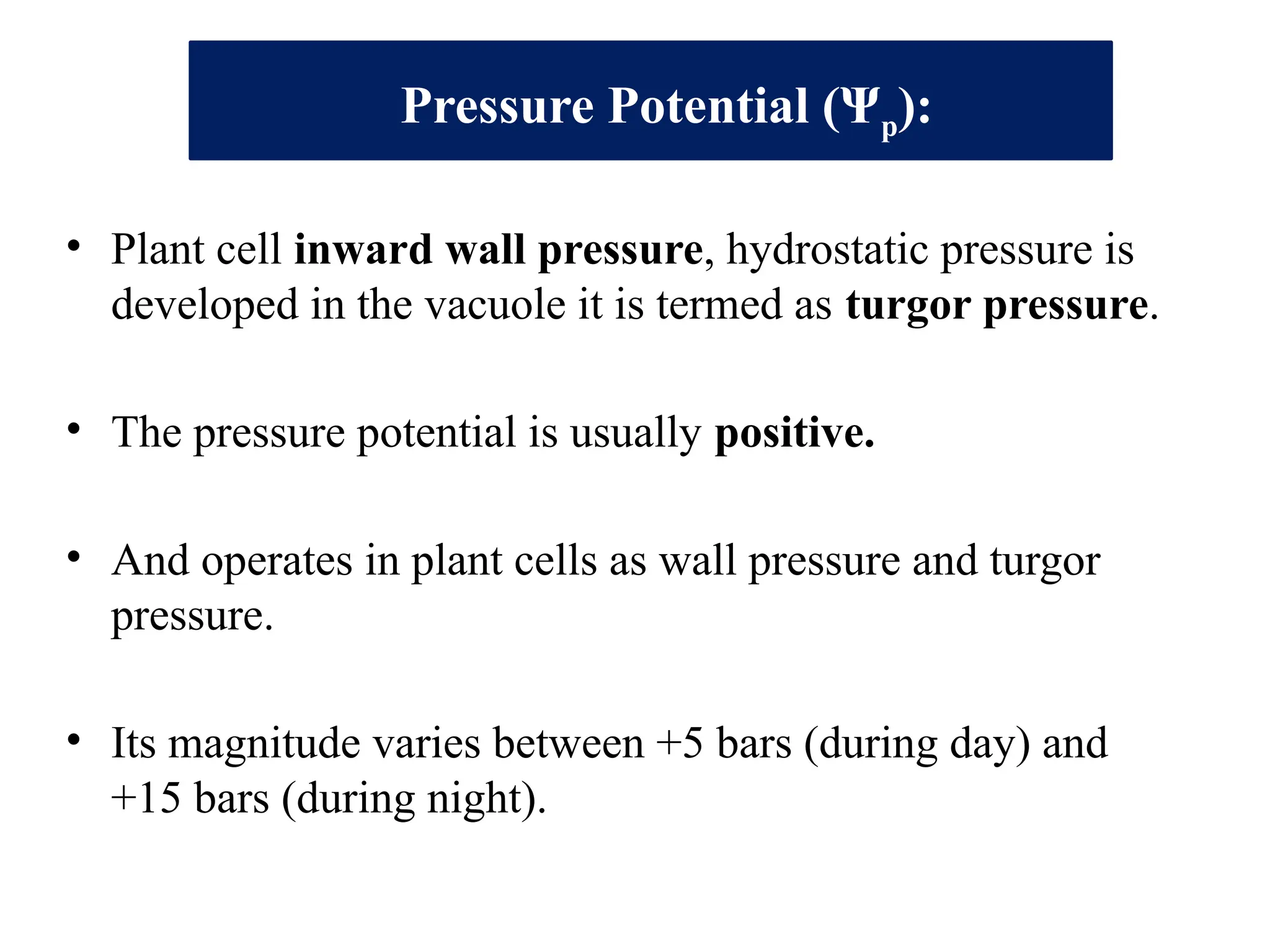 Pressure Potential (Ψp):
• Plant cell inward wall pressure, hydrostatic pressure is
developed in the vacuole it is termed as turgor pressure.
• The pressure potential is usually positive.
• And operates in plant cells as wall pressure and turgor
pressure.
• Its magnitude varies between +5 bars (during day) and
+15 bars (during night).
 