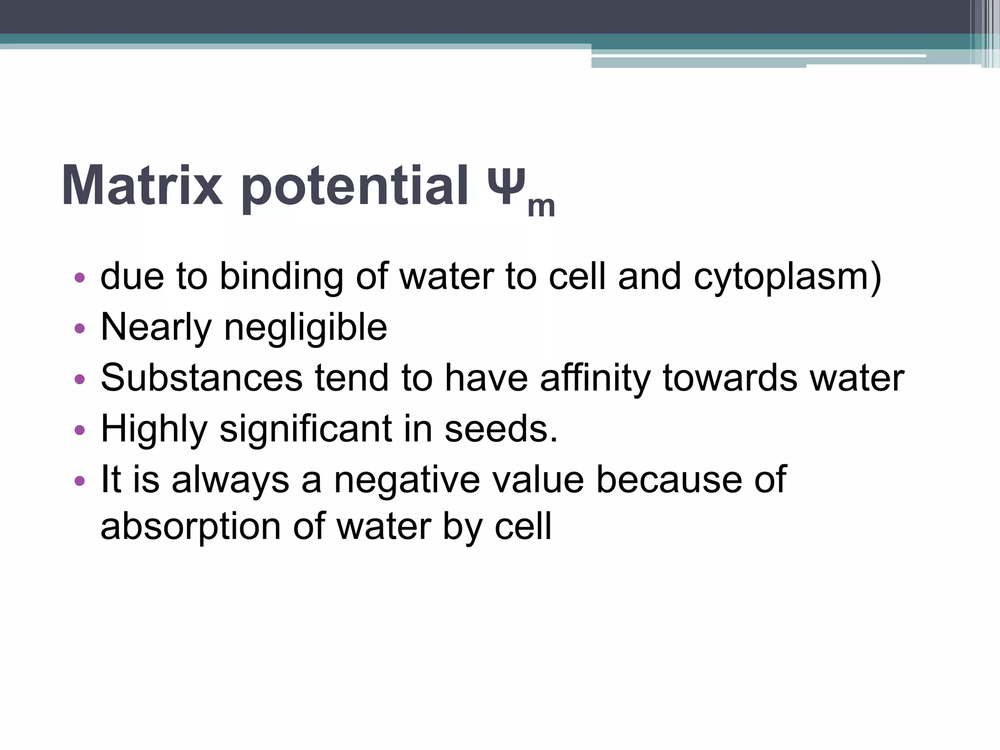 Matrix potential Ψm
• due to binding of water to cell and cytoplasm)
• Nearly negligible
• Substances tend to have affinity towards water
• Highly significant in seeds.
• It is always a negative value because of
absorption of water by cell
 