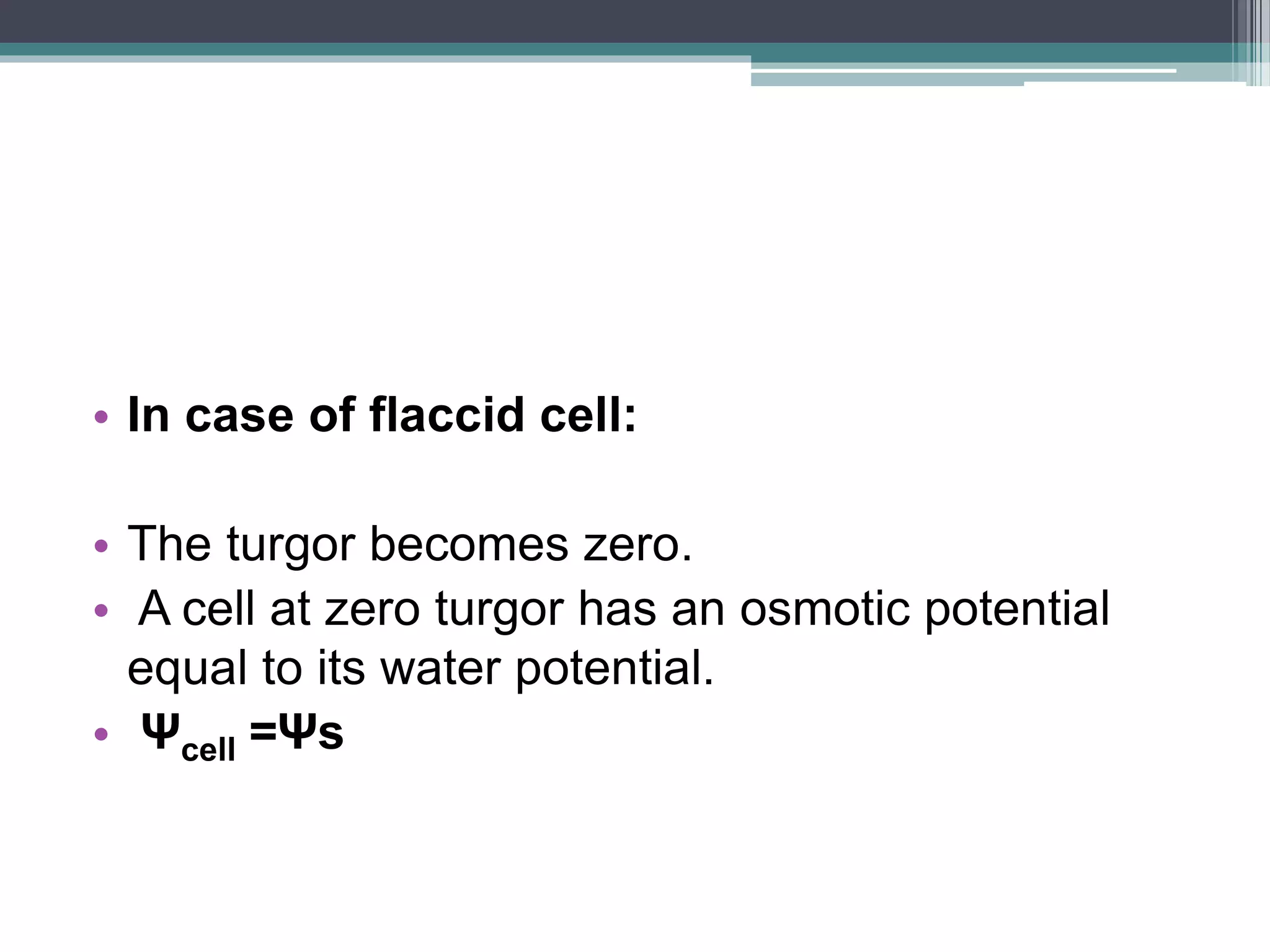 • In case of flaccid cell:
• The turgor becomes zero.
• A cell at zero turgor has an osmotic potential
equal to its water potential.
• Ψcell =Ψs
 