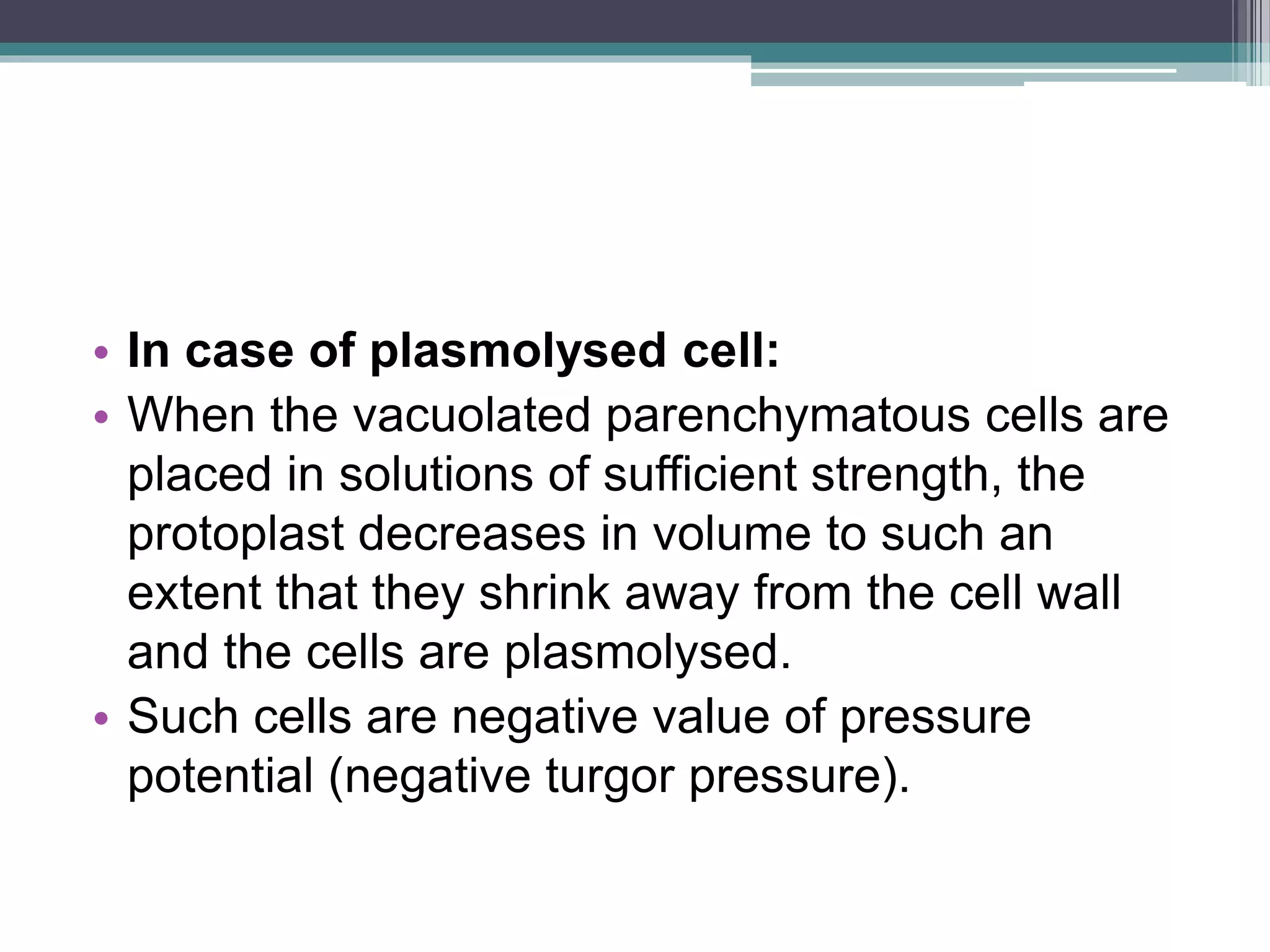• In case of plasmolysed cell:
• When the vacuolated parenchymatous cells are
placed in solutions of sufficient strength, the
protoplast decreases in volume to such an
extent that they shrink away from the cell wall
and the cells are plasmolysed.
• Such cells are negative value of pressure
potential (negative turgor pressure).
 