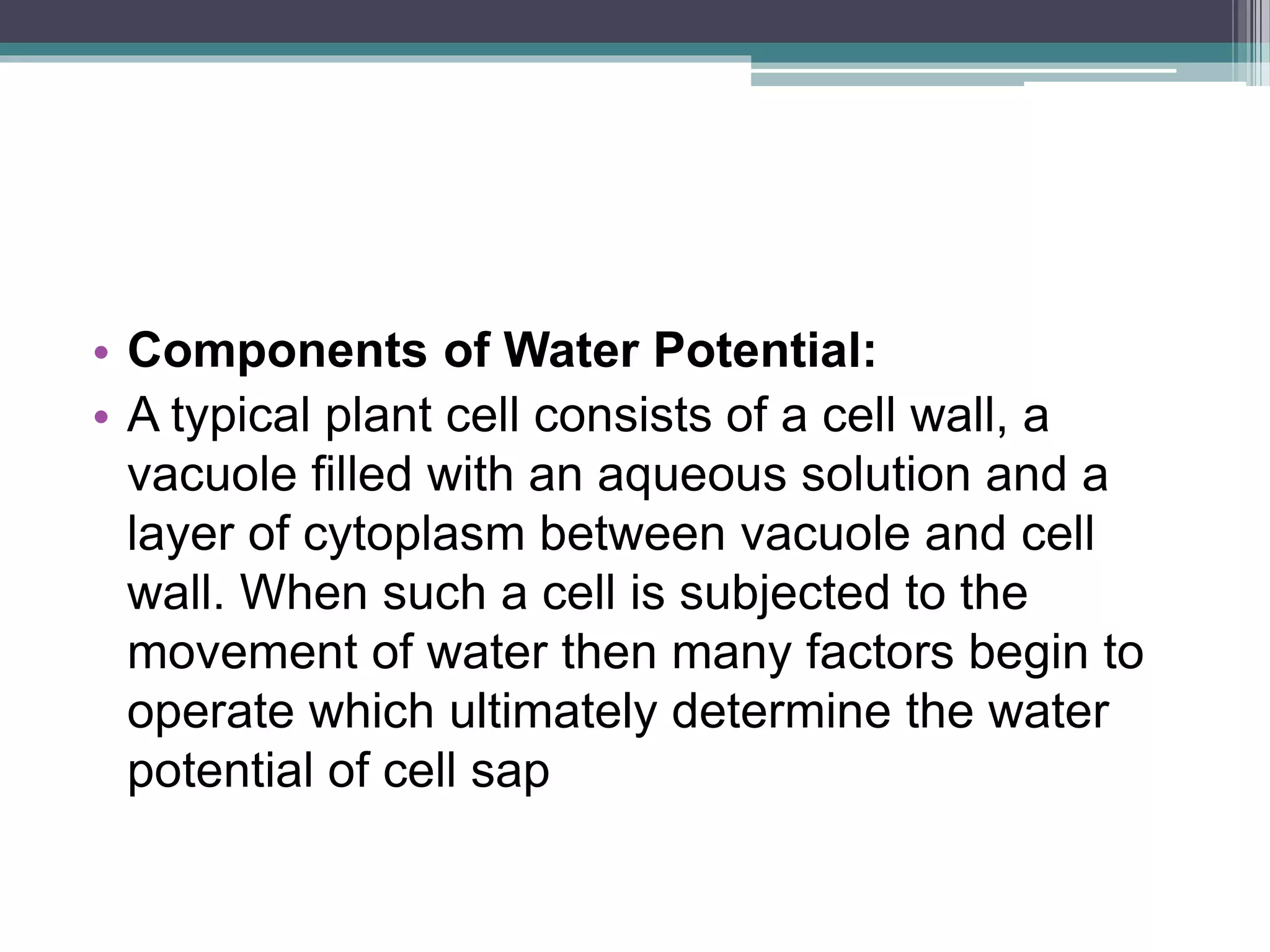 • Components of Water Potential:
• A typical plant cell consists of a cell wall, a
vacuole filled with an aqueous solution and a
layer of cytoplasm between vacuole and cell
wall. When such a cell is subjected to the
movement of water then many factors begin to
operate which ultimately determine the water
potential of cell sap
 