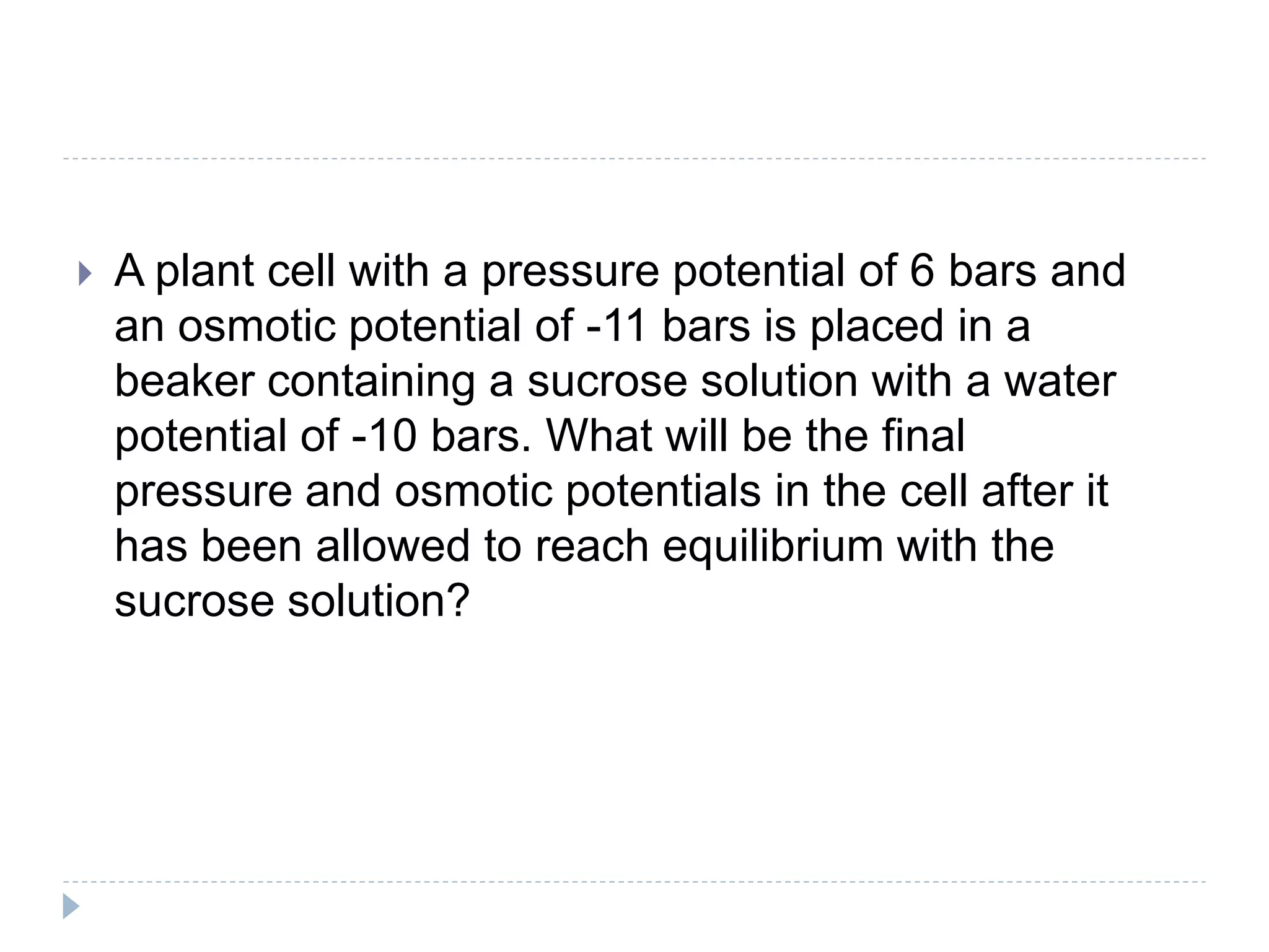 

A plant cell with a pressure potential of 6 bars and
an osmotic potential of -11 bars is placed in a
beaker containing a sucrose solution with a water
potential of -10 bars. What will be the final
pressure and osmotic potentials in the cell after it
has been allowed to reach equilibrium with the
sucrose solution?

 