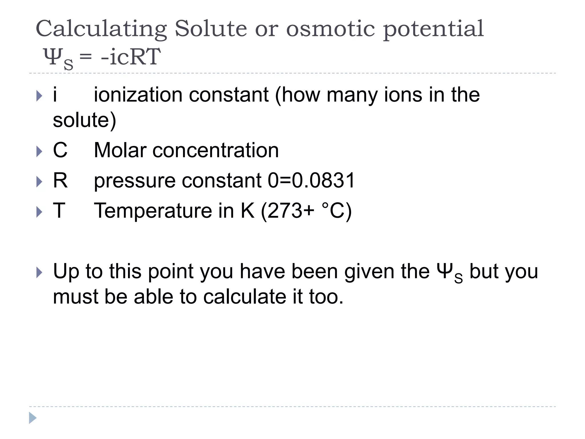 Calculating Solute or osmotic potential
ΨS = -icRT








i
ionization constant (how many ions in the
solute)
C Molar concentration
R pressure constant 0=0.0831
T Temperature in K (273+ °C)
Up to this point you have been given the ΨS but you
must be able to calculate it too.

 