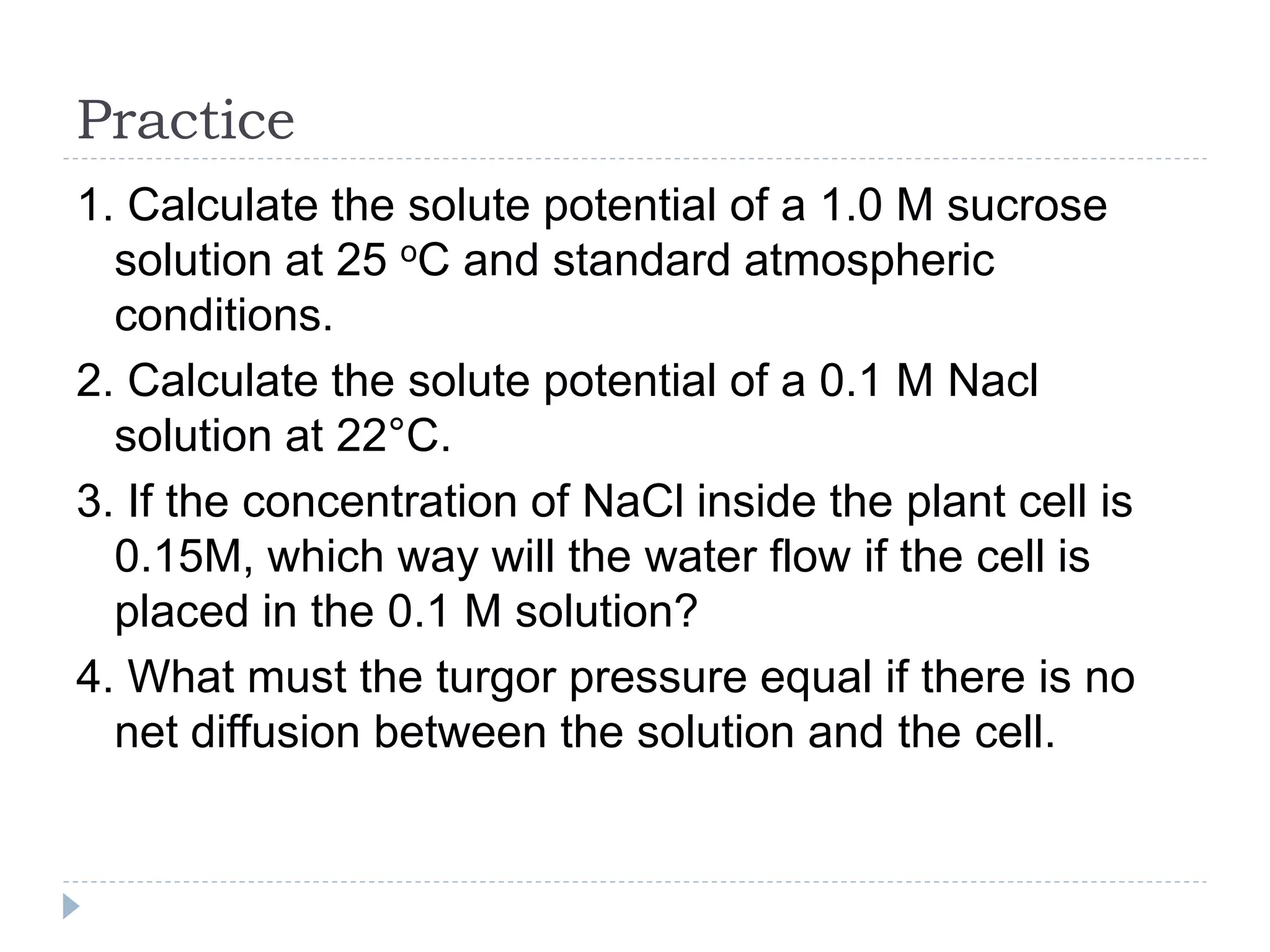 Practice
1. Calculate the solute potential of a 1.0 M sucrose
solution at 25 oC and standard atmospheric
conditions.
2. Calculate the solute potential of a 0.1 M Nacl
solution at 22°C.
3. If the concentration of NaCl inside the plant cell is
0.15M, which way will the water flow if the cell is
placed in the 0.1 M solution?
4. What must the turgor pressure equal if there is no
net diffusion between the solution and the cell.

 