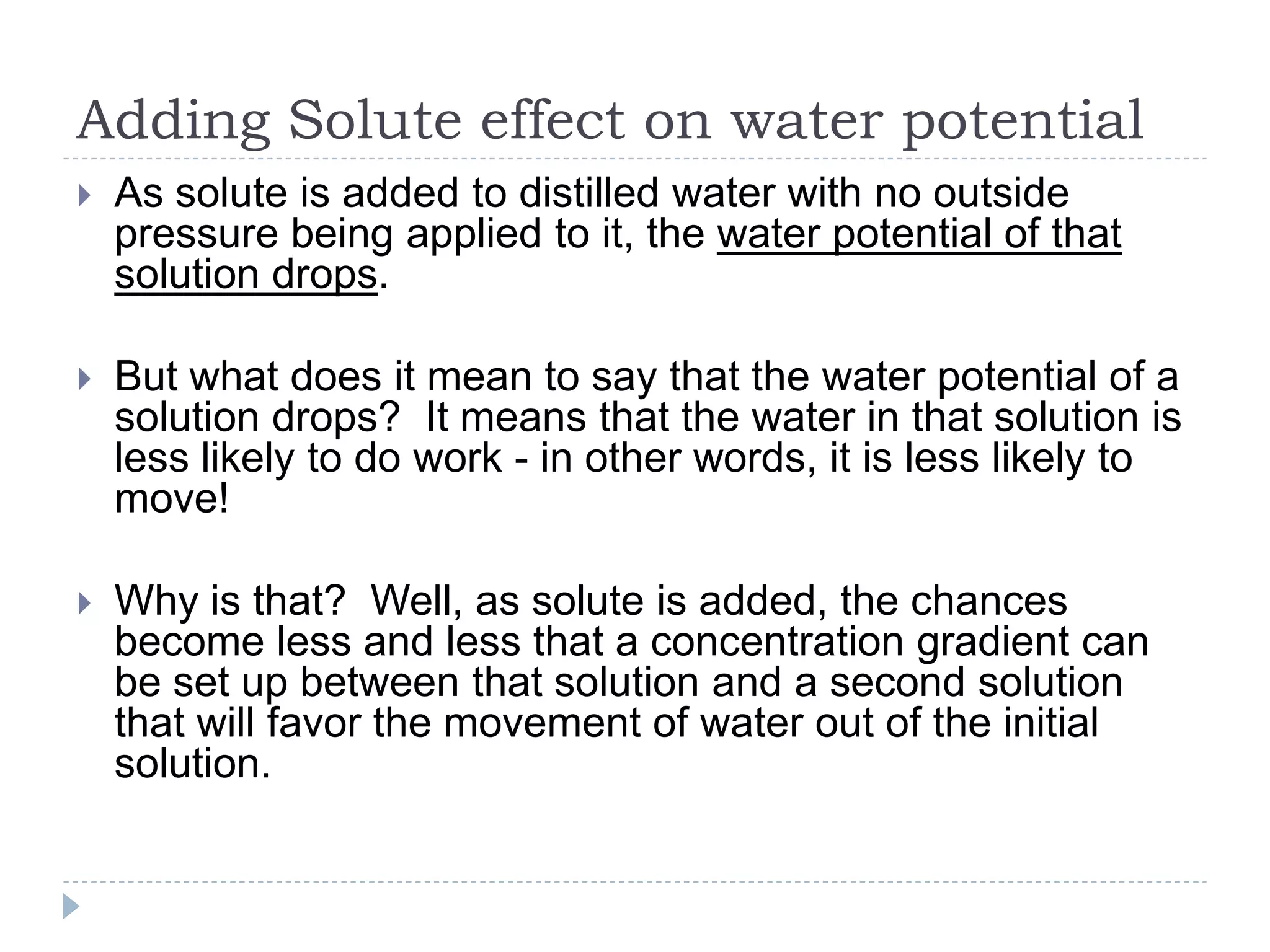 Adding Solute effect on water potential


As solute is added to distilled water with no outside
pressure being applied to it, the water potential of that
solution drops.



But what does it mean to say that the water potential of a
solution drops? It means that the water in that solution is
less likely to do work - in other words, it is less likely to
move!



Why is that? Well, as solute is added, the chances
become less and less that a concentration gradient can
be set up between that solution and a second solution
that will favor the movement of water out of the initial
solution.

 