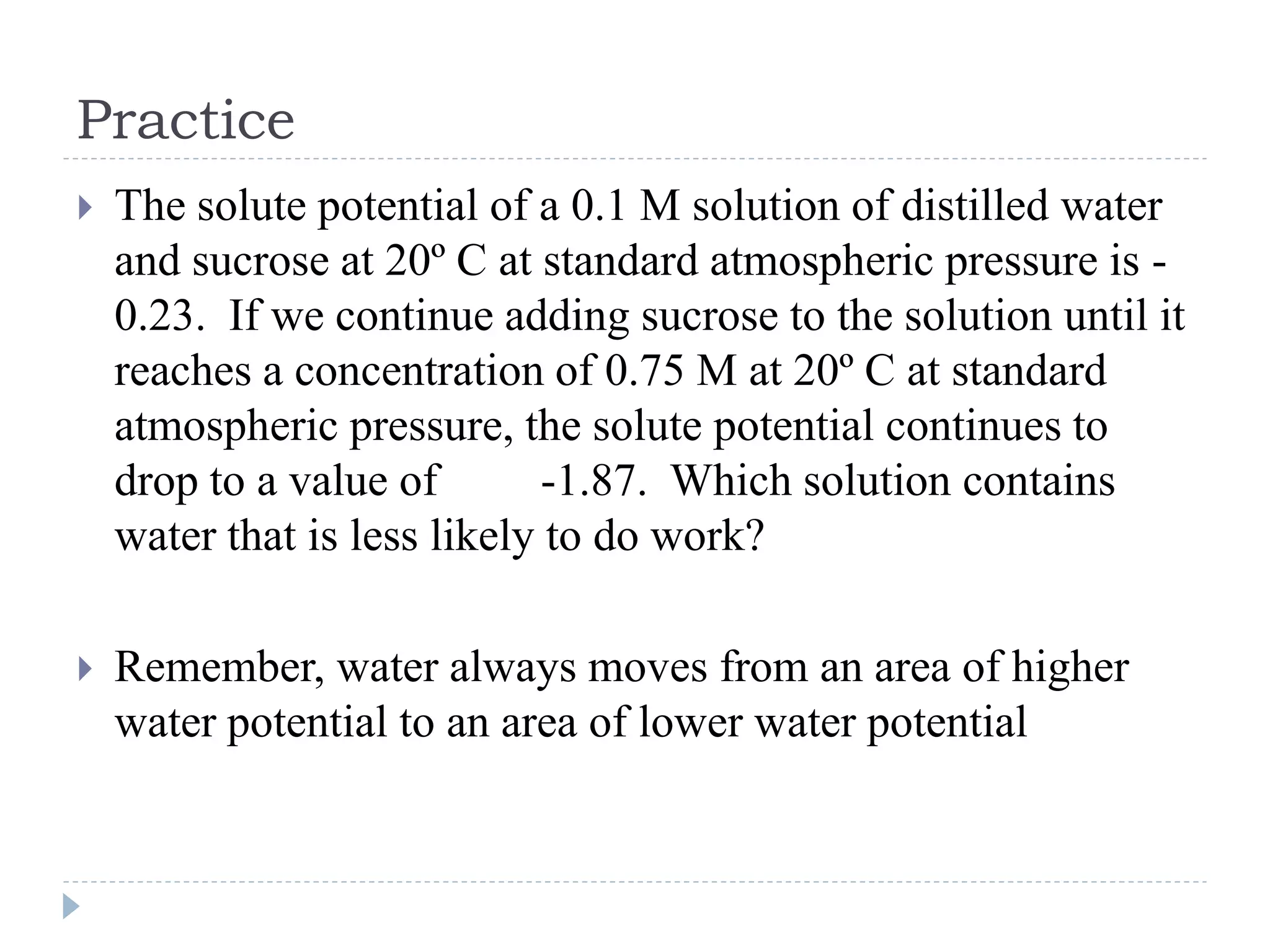 Practice


The solute potential of a 0.1 M solution of distilled water
and sucrose at 20º C at standard atmospheric pressure is 0.23. If we continue adding sucrose to the solution until it
reaches a concentration of 0.75 M at 20º C at standard
atmospheric pressure, the solute potential continues to
drop to a value of
-1.87. Which solution contains
water that is less likely to do work?



Remember, water always moves from an area of higher
water potential to an area of lower water potential

 