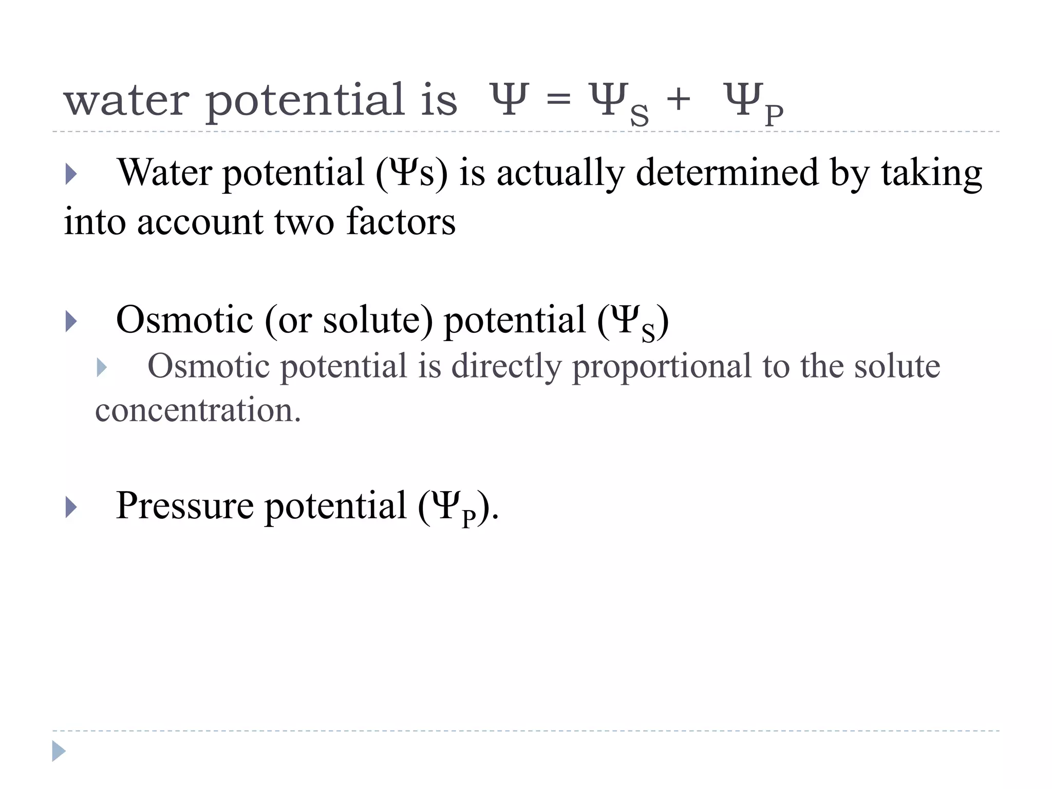 water potential is Ψ = ΨS + ΨP
Water potential (Ψs) is actually determined by taking
into account two factors


Osmotic (or solute) potential (ΨS)




Osmotic potential is directly proportional to the solute
concentration.


Pressure potential (ΨP).

 