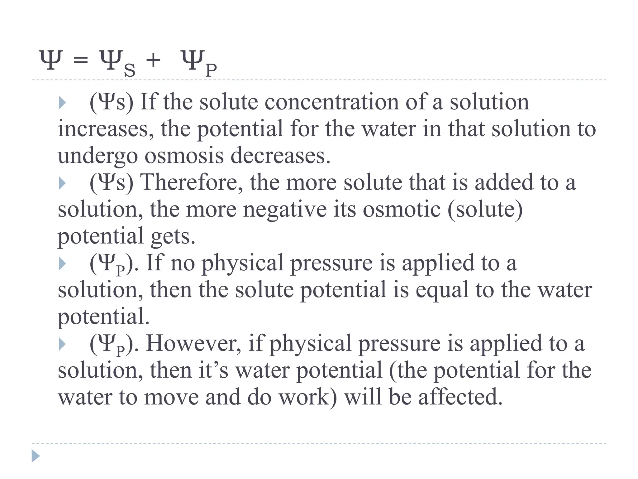 Ψ = ΨS + ΨP
(Ψs) If the solute concentration of a solution
increases, the potential for the water in that solution to
undergo osmosis decreases.
 (Ψs) Therefore, the more solute that is added to a
solution, the more negative its osmotic (solute)
potential gets.
 (ΨP). If no physical pressure is applied to a
solution, then the solute potential is equal to the water
potential.
 (ΨP). However, if physical pressure is applied to a
solution, then it’s water potential (the potential for the
water to move and do work) will be affected.


 
