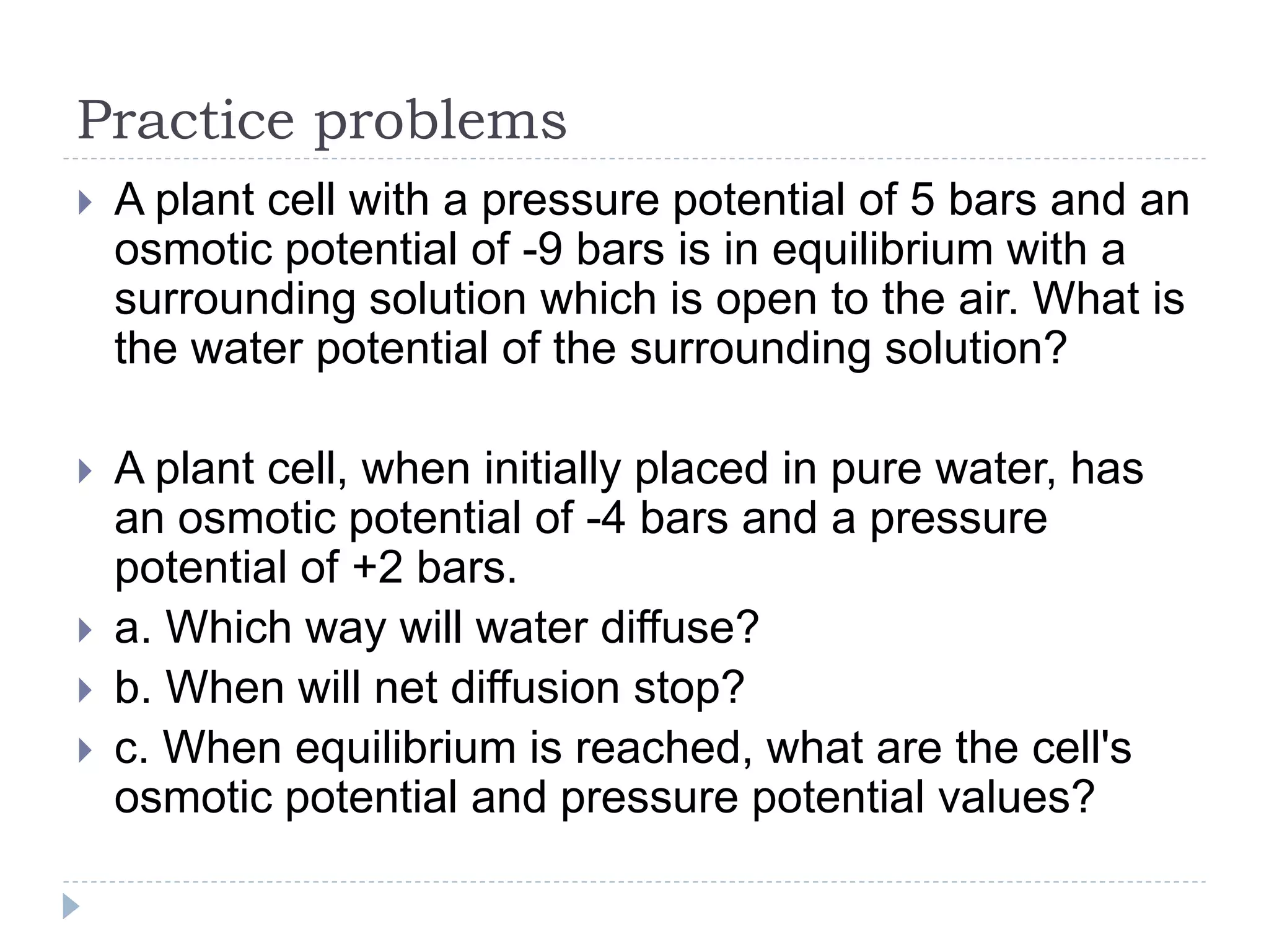 Practice problems


A plant cell with a pressure potential of 5 bars and an
osmotic potential of -9 bars is in equilibrium with a
surrounding solution which is open to the air. What is
the water potential of the surrounding solution?



A plant cell, when initially placed in pure water, has
an osmotic potential of -4 bars and a pressure
potential of +2 bars.
a. Which way will water diffuse?
b. When will net diffusion stop?
c. When equilibrium is reached, what are the cell's
osmotic potential and pressure potential values?





 