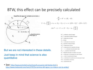 BTW, this effect can be precisely calculated 
But we are not interested in these details. 
Just keep in mind that science is also 
quantitative 
• See: http://www.enchufa2.es/archives/la-ecuacion-del-botijo.html y 
http://www.meteored.com/ram/1797/la-cermica-del-agua-y-su-relacin-con-la-aridez/ 
 