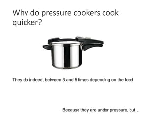 Why do pressure cookers cook 
quicker? 
They do indeed, between 3 and 5 times depending on the food 
Because they are under pressure, but… 
 
