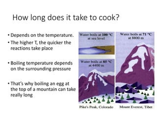 How long does it take to cook? 
• Depends on the temperature. 
• The higher T, the quicker the 
reactions take place 
• Boiling temperature depends 
on the surrounding pressure 
• That’s why boiling an egg at 
the top of a mountain can take 
really long 
 